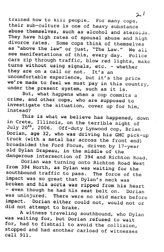 2.1  FS trained how to kill people. For many cops, their sub-culture is one of heavy substance abuse themselves, such as alcohol and steroids. They have high rates of spousal abuse and high divorce rates. Some cops think of themselves as “above the law” or just, “The Law.” We all see manifestations of this, every day. Police cars zip through traffic, blow red lights, make turns without using signals, etc. - whether they are on a call or not. It’s an uncomfortable experience, but it’s the price we’re made to feel we must pay in this country, under the present system, such as it is.  But, what happens when a cop commits a crime, and other cops, who are supposed to investigate the situation, cover up for him, instead?  This is what we believe has happened, down in Crete, Illinois, on the terrible night of July 20%", 2006. Off-duty Lynwood cop, Brian Dorian, age 32, who was driving his GMC pick-up truck (with a metal bar across the front end) broadsided the Ford Focus, driven by 17-year old Dylan Drapeau, in the middle of the dangerous intersection of 394 and Richton Road.  Dorian was turning onto Richton Road West from 394 North, as Dylan was waiting for the southbound traffic to pass. The force of the impact was so great that Dylan’s neck was broken and his aorta was ripped from his heart - even though he had his seat belt on. Dorian was uninjured. There were no skid marks before impact. Dorian either could not, would not or did not attempt to brake.  A witness traveling southbound, who Dylan was waiting for, but Dorian refused to wait for, had to fishtail to avoid the collision, stopped and had another carload of witnesses call 911, 